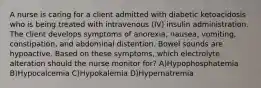 A nurse is caring for a client admitted with diabetic ketoacidosis who is being treated with intravenous (IV) insulin administration. The client develops symptoms of anorexia, nausea, vomiting, constipation, and abdominal distention. Bowel sounds are hypoactive. Based on these symptoms, which electrolyte alteration should the nurse monitor for? A)Hypophosphatemia B)Hypocalcemia C)Hypokalemia D)Hypernatremia