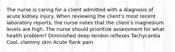 The nurse is caring for a client admitted with a diagnosis of acute kidney injury. When reviewing the client's most recent laboratory reports, the nurse notes that the client's magnesium levels are high. The nurse should prioritize assessment for what health problem? Diminished deep tendon reflexes Tachycardia Cool, clammy skin Acute flank pain