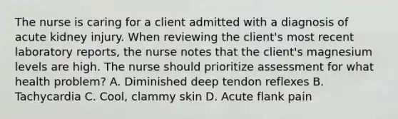 The nurse is caring for a client admitted with a diagnosis of acute kidney injury. When reviewing the client's most recent laboratory reports, the nurse notes that the client's magnesium levels are high. The nurse should prioritize assessment for what health problem? A. Diminished deep tendon reflexes B. Tachycardia C. Cool, clammy skin D. Acute flank pain