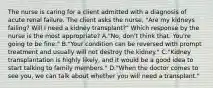 The nurse is caring for a client admitted with a diagnosis of acute renal failure. The client asks the nurse, "Are my kidneys failing? Will I need a kidney transplant?" Which response by the nurse is the most appropriate? A."No, don't think that. You're going to be fine." B."Your condition can be reversed with prompt treatment and usually will not destroy the kidney." C."Kidney transplantation is highly likely, and it would be a good idea to start talking to family members." D."When the doctor comes to see you, we can talk about whether you will need a transplant."