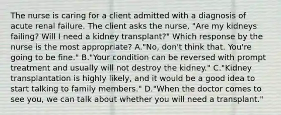 The nurse is caring for a client admitted with a diagnosis of acute renal failure. The client asks the nurse, "Are my kidneys failing? Will I need a kidney transplant?" Which response by the nurse is the most appropriate? A."No, don't think that. You're going to be fine." B."Your condition can be reversed with prompt treatment and usually will not destroy the kidney." C."Kidney transplantation is highly likely, and it would be a good idea to start talking to family members." D."When the doctor comes to see you, we can talk about whether you will need a transplant."