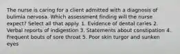 The nurse is caring for a client admitted with a diagnosis of bulimia nervosa. Which assessment finding will the nurse expect? Select all that apply. 1. Evidence of dental caries 2. Verbal reports of indigestion 3. Statements about constipation 4. Frequent bouts of sore throat 5. Poor skin turgor and sunken eyes