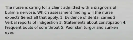 The nurse is caring for a client admitted with a diagnosis of bulimia nervosa. Which assessment finding will the nurse expect? Select all that apply. 1. Evidence of dental caries 2. Verbal reports of indigestion 3. Statements about constipation 4. Frequent bouts of sore throat 5. Poor skin turgor and sunken eyes