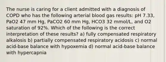 The nurse is caring for a client admitted with a diagnosis of COPD who has the following arterial blood gas results: pH 7.33, PaO2 47 mm Hg, PaCO2 60 mm Hg, HCO3 32 mmol/L, and O2 saturation of 92%. Which of the following is the correct interpretation of these results? a) fully compensated respiratory alkalosis b) partially compensated respiratory acidosis c) normal acid-base balance with hypoxemia d) normal acid-base balance with hypercapnia