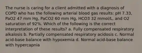 The nurse is caring for a client admitted with a diagnosis of COPD who has the following arterial blood gas results: pH 7.33, PaO2 47 mm Hg, PaCO2 60 mm Hg, HCO3 32 mmol/L, and O2 saturation of 92%. Which of the following is the correct interpretation of these results? a. Fully compensated respiratory alkalosis b. Partially compensated respiratory acidosis c. Normal acid-base balance with hypoxemia d. Normal acid-base balance with hypercapnia