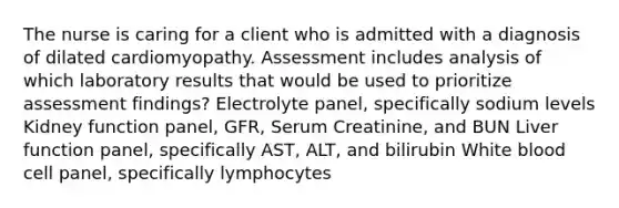 The nurse is caring for a client who is admitted with a diagnosis of dilated cardiomyopathy. Assessment includes analysis of which laboratory results that would be used to prioritize assessment findings? Electrolyte panel, specifically sodium levels Kidney function panel, GFR, Serum Creatinine, and BUN Liver function panel, specifically AST, ALT, and bilirubin White blood cell panel, specifically lymphocytes