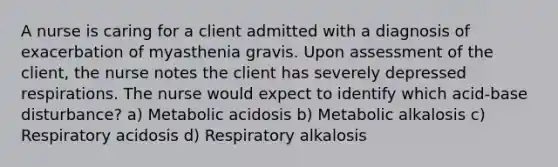 A nurse is caring for a client admitted with a diagnosis of exacerbation of myasthenia gravis. Upon assessment of the client, the nurse notes the client has severely depressed respirations. The nurse would expect to identify which acid-base disturbance? a) Metabolic acidosis b) Metabolic alkalosis c) Respiratory acidosis d) Respiratory alkalosis