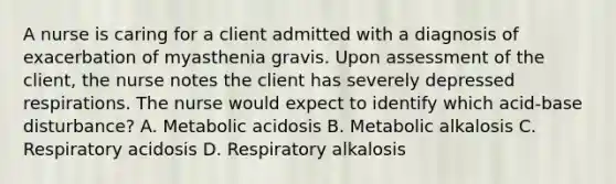 A nurse is caring for a client admitted with a diagnosis of exacerbation of myasthenia gravis. Upon assessment of the client, the nurse notes the client has severely depressed respirations. The nurse would expect to identify which acid-base disturbance? A. Metabolic acidosis B. Metabolic alkalosis C. Respiratory acidosis D. Respiratory alkalosis