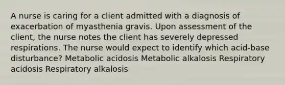 A nurse is caring for a client admitted with a diagnosis of exacerbation of myasthenia gravis. Upon assessment of the client, the nurse notes the client has severely depressed respirations. The nurse would expect to identify which acid-base disturbance? Metabolic acidosis Metabolic alkalosis Respiratory acidosis Respiratory alkalosis