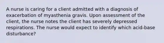 A nurse is caring for a client admitted with a diagnosis of exacerbation of myasthenia gravis. Upon assessment of the client, the nurse notes the client has severely depressed respirations. The nurse would expect to identify which acid-base disturbance?