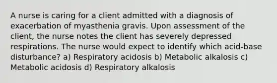 A nurse is caring for a client admitted with a diagnosis of exacerbation of myasthenia gravis. Upon assessment of the client, the nurse notes the client has severely depressed respirations. The nurse would expect to identify which acid-base disturbance? a) Respiratory acidosis b) Metabolic alkalosis c) Metabolic acidosis d) Respiratory alkalosis