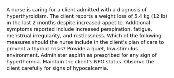 A nurse is caring for a client admitted with a diagnosis of hyperthyroidism. The client reports a weight loss of 5.4 kg (12 lb) in the last 2 months despite increased appetite. Additional symptoms reported include increased perspiration, fatigue, menstrual irregularity, and restlessness. Which of the following measures should the nurse include in the client's plan of care to prevent a thyroid crisis? Provide a quiet, low-stimulus environment. Administer aspirin as prescribed for any sign of hyperthermia. Maintain the client's NPO status. Observe the client carefully for signs of hypocalcemia.