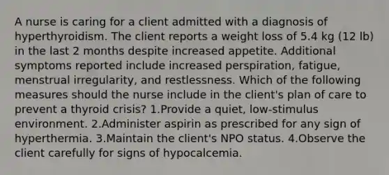 A nurse is caring for a client admitted with a diagnosis of hyperthyroidism. The client reports a weight loss of 5.4 kg (12 lb) in the last 2 months despite increased appetite. Additional symptoms reported include increased perspiration, fatigue, menstrual irregularity, and restlessness. Which of the following measures should the nurse include in the client's plan of care to prevent a thyroid crisis? 1.Provide a quiet, low-stimulus environment. 2.Administer aspirin as prescribed for any sign of hyperthermia. 3.Maintain the client's NPO status. 4.Observe the client carefully for signs of hypocalcemia.