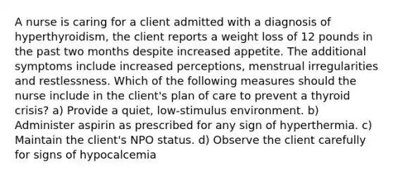 A nurse is caring for a client admitted with a diagnosis of hyperthyroidism, the client reports a weight loss of 12 pounds in the past two months despite increased appetite. The additional symptoms include increased perceptions, menstrual irregularities and restlessness. Which of the following measures should the nurse include in the client's plan of care to prevent a thyroid crisis? a) Provide a quiet, low-stimulus environment. b) Administer aspirin as prescribed for any sign of hyperthermia. c) Maintain the client's NPO status. d) Observe the client carefully for signs of hypocalcemia