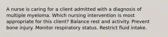 A nurse is caring for a client admitted with a diagnosis of multiple myeloma. Which nursing intervention is most appropriate for this client? Balance rest and activity. Prevent bone injury. Monitor respiratory status. Restrict fluid intake.