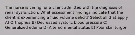 The nurse is caring for a client admitted with the diagnosis of renal dysfunction. What assessment findings indicate that the client is experiencing a fluid volume​ deficit? Select all that apply. A) Orthopnea B) Decreased <a href='https://www.questionai.com/knowledge/kBpympfhkq-systolic-blood-pressure' class='anchor-knowledge'>systolic blood pressure</a> C) Generalized edema D) Altered mental status E) Poor <a href='https://www.questionai.com/knowledge/ktWW9u4hBX-skin-turgor' class='anchor-knowledge'>skin turgor</a>