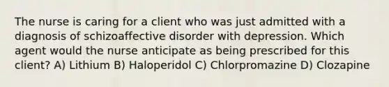 The nurse is caring for a client who was just admitted with a diagnosis of schizoaffective disorder with depression. Which agent would the nurse anticipate as being prescribed for this client? A) Lithium B) Haloperidol C) Chlorpromazine D) Clozapine