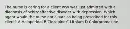 The nurse is caring for a client who was just admitted with a diagnosis of schizoaffective disorder with depression. Which agent would the nurse anticipate as being prescribed for this client? A Haloperidol B Clozapine C Lithium D Chlorpromazine