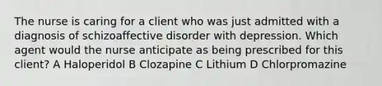 The nurse is caring for a client who was just admitted with a diagnosis of schizoaffective disorder with depression. Which agent would the nurse anticipate as being prescribed for this client? A Haloperidol B Clozapine C Lithium D Chlorpromazine