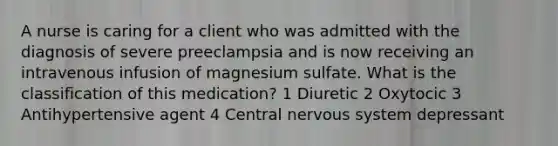 A nurse is caring for a client who was admitted with the diagnosis of severe preeclampsia and is now receiving an intravenous infusion of magnesium sulfate. What is the classification of this medication? 1 Diuretic 2 Oxytocic 3 Antihypertensive agent 4 Central nervous system depressant