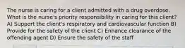 The nurse is caring for a client admitted with a drug overdose. What is the nurse's priority responsibility in caring for this client? A) Support the client's respiratory and cardiovascular function B) Provide for the safety of the client C) Enhance clearance of the offending agent D) Ensure the safety of the staff