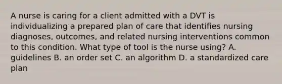 A nurse is caring for a client admitted with a DVT is individualizing a prepared plan of care that identifies nursing diagnoses, outcomes, and related nursing interventions common to this condition. What type of tool is the nurse using? A. guidelines B. an order set C. an algorithm D. a standardized care plan