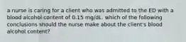 a nurse is caring for a client who was admitted to the ED with a blood alcohol content of 0.15 mg/dL. which of the following conclusions should the nurse make about the client's blood alcohol content?