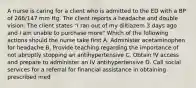 A nurse is caring for a client who is admitted to the ED with a BP of 266/147 mm Hg. The client reports a headache and double vision. The client states "I ran out of my diltiazem 3 days ago and I am unable to purchase more" Which of the following actions should the nurse take first A. Administer acetaminophen for headache B. Provide teaching regarding the importance of not abruptly stopping an antihypertensive C. Obtain IV access and prepare to administer an IV antihypertensive D. Call social services for a referral for financial assistance in obtaining prescribed med