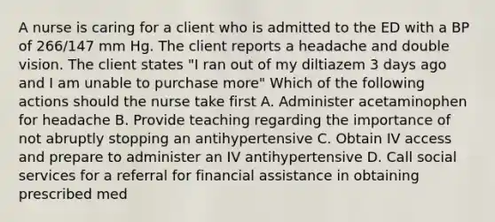 A nurse is caring for a client who is admitted to the ED with a BP of 266/147 mm Hg. The client reports a headache and double vision. The client states "I ran out of my diltiazem 3 days ago and I am unable to purchase more" Which of the following actions should the nurse take first A. Administer acetaminophen for headache B. Provide teaching regarding the importance of not abruptly stopping an antihypertensive C. Obtain IV access and prepare to administer an IV antihypertensive D. Call social services for a referral for financial assistance in obtaining prescribed med