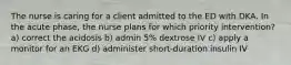 The nurse is caring for a client admitted to the ED with DKA. In the acute phase, the nurse plans for which priority intervention? a) correct the acidosis b) admin 5% dextrose IV c) apply a monitor for an EKG d) administer short-duration insulin IV