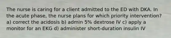 The nurse is caring for a client admitted to the ED with DKA. In the acute phase, the nurse plans for which priority intervention? a) correct the acidosis b) admin 5% dextrose IV c) apply a monitor for an EKG d) administer short-duration insulin IV