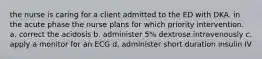 the nurse is caring for a client admitted to the ED with DKA. in the acute phase the nurse plans for which priority intervention. a. correct the acidosis b. administer 5% dextrose intravenously c. apply a monitor for an ECG d. administer short duration insulin IV