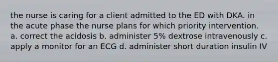 the nurse is caring for a client admitted to the ED with DKA. in the acute phase the nurse plans for which priority intervention. a. correct the acidosis b. administer 5% dextrose intravenously c. apply a monitor for an ECG d. administer short duration insulin IV
