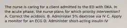The nurse is caring for a client admitted to the ED with DKA. In the acute phase, the nurse plans for which priority intervention? A. Correct the acidosis. B. Administer 5% dextrose via IV C. Apply a monitor for an ECG D. Administer short-acting insulin IV