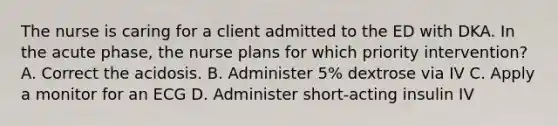 The nurse is caring for a client admitted to the ED with DKA. In the acute phase, the nurse plans for which priority intervention? A. Correct the acidosis. B. Administer 5% dextrose via IV C. Apply a monitor for an ECG D. Administer short-acting insulin IV