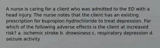 A nurse is caring for a client who was admitted to the ED with a head injury. The nurse notes that the client has an existing prescription for bupropion hydrochloride to treat depression. For which of the following adverse effects is the client at increased risk? a. ischemic stroke b. drowsiness c. respiratory depression d. seizure activity