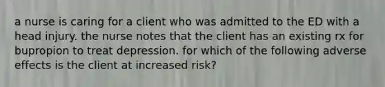 a nurse is caring for a client who was admitted to the ED with a head injury. the nurse notes that the client has an existing rx for bupropion to treat depression. for which of the following adverse effects is the client at increased risk?