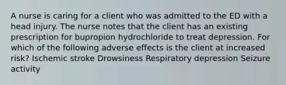 A nurse is caring for a client who was admitted to the ED with a head injury. The nurse notes that the client has an existing prescription for bupropion hydrochloride to treat depression. For which of the following adverse effects is the client at increased risk? Ischemic stroke Drowsiness Respiratory depression Seizure activity