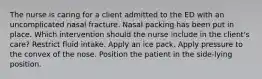 The nurse is caring for a client admitted to the ED with an uncomplicated nasal fracture. Nasal packing has been put in place. Which intervention should the nurse include in the client's care? Restrict fluid intake. Apply an ice pack. Apply pressure to the convex of the nose. Position the patient in the side-lying position.