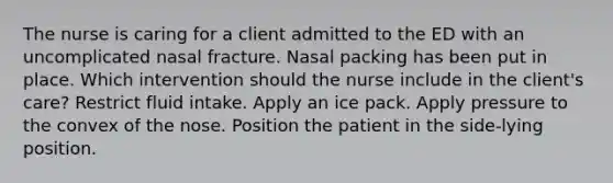 The nurse is caring for a client admitted to the ED with an uncomplicated nasal fracture. Nasal packing has been put in place. Which intervention should the nurse include in the client's care? Restrict fluid intake. Apply an ice pack. Apply pressure to the convex of the nose. Position the patient in the side-lying position.