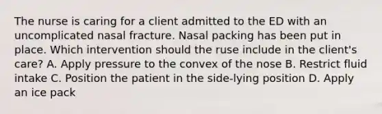 The nurse is caring for a client admitted to the ED with an uncomplicated nasal fracture. Nasal packing has been put in place. Which intervention should the ruse include in the client's care? A. Apply pressure to the convex of the nose B. Restrict fluid intake C. Position the patient in the side-lying position D. Apply an ice pack