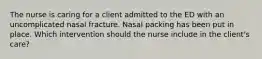 The nurse is caring for a client admitted to the ED with an uncomplicated nasal fracture. Nasal packing has been put in place. Which intervention should the nurse include in the client's care?