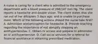 A nurse is caring for a client who is admitted to the emergency department with a blood pressure of 266/147 mm Hg. The client reports a headache and double vision. The client states that she ran out of her diltiazem 3 days ago, and is unable to purchase more. Which of the following actions should the nurse take first? A. Administer acetaminophen for headache. B. Provide teaching regarding the importance of not abruptly stopping an antihypertensive. C. Obtain IV access and prepare to administer an IV antihypertensive. D. Call social services for a referral for financial assistance in obtaining prescribed medication.