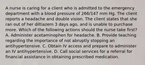 A nurse is caring for a client who is admitted to the emergency department with a blood pressure of 266/147 mm Hg. The client reports a headache and double vision. The client states that she ran out of her diltiazem 3 days ago, and is unable to purchase more. Which of the following actions should the nurse take first? A. Administer acetaminophen for headache. B. Provide teaching regarding the importance of not abruptly stopping an antihypertensive. C. Obtain IV access and prepare to administer an IV antihypertensive. D. Call social services for a referral for financial assistance in obtaining prescribed medication.