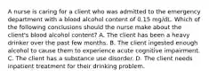 A nurse is caring for a client who was admitted to the emergency department with a blood alcohol content of 0.15 mg/dL. Which of the following conclusions should the nurse make about the client's blood alcohol content? A. The client has been a heavy drinker over the past few months. B. The client ingested enough alcohol to cause them to experience acute cognitive impairment. C. The client has a substance use disorder. D. The client needs inpatient treatment for their drinking problem.