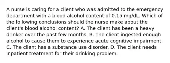 A nurse is caring for a client who was admitted to the emergency department with a blood alcohol content of 0.15 mg/dL. Which of the following conclusions should the nurse make about the client's blood alcohol content? A. The client has been a heavy drinker over the past few months. B. The client ingested enough alcohol to cause them to experience acute cognitive impairment. C. The client has a <a href='https://www.questionai.com/knowledge/kCrxRcnVSE-substance-use-disorder' class='anchor-knowledge'>substance use disorder</a>. D. The client needs inpatient treatment for their drinking problem.