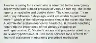 A nurse is caring for a client who is admitted to the emergency department with a blood pressure of 266/147 mm Hg. The client reports a headache and double vision. The client states, "I ran out of my diltiazem 3 days ago, and I am unable to purchase more." Which of the following actions should the nurse take first? A. Administer acetaminophen for headache. B. Provide teaching regarding the importance of not abruptly stopping an antihypertensive. C. Obtain IV access and prepare to administer an IV antihypertensive. D. Call social services for a referral for financial assistance in obtaining prescribed medication