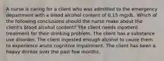 A nurse is caring for a client who was admitted to the emergency department with a blood alcohol content of 0.15 mg/dL. Which of the following conclusions should the nurse make about the client's blood alcohol content? The client needs inpatient treatment for their drinking problem. The client has a substance use disorder. The client ingested enough alcohol to cause them to experience acute cognitive impairment. The client has been a heavy drinker over the past few months.