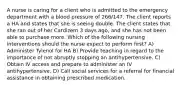 A nurse is caring for a client who is admitted to the emergency department with a blood pressure of 266/147. The client reports a HA and states that she is seeing double. The client states that she ran out of her Cardizem 3 days ago, and she has not been able to purchase more. Which of the following nursing interventions should the nurse expect to perform first? A) Administer Tylenol for HA B) Provide teaching in regard to the importance of not abruptly stopping an antihypertensive. C) Obtain IV access and prepare to administer an IV antihypertensive. D) Call social services for a referral for financial assistance in obtaining prescribed medication.