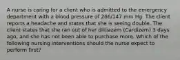 A nurse is caring for a client who is admitted to the emergency department with a blood pressure of 266/147 mm Hg. The client reports a headache and states that she is seeing double. The client states that she ran out of her diltiazem (Cardizem) 3 days ago, and she has not been able to purchase more. Which of the following nursing interventions should the nurse expect to perform first?